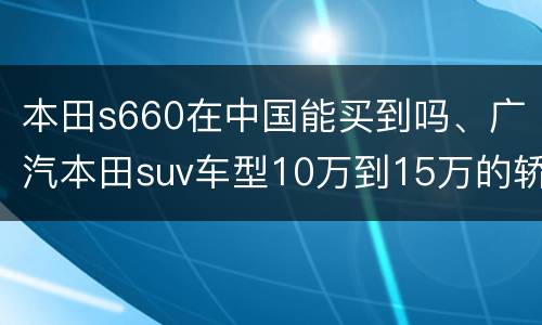 本田s660在中国能买到吗、广汽本田suv车型10万到15万的轿车有哪些？