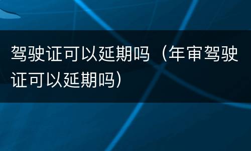 驾驶证可以延期吗（年审驾驶证可以延期吗）