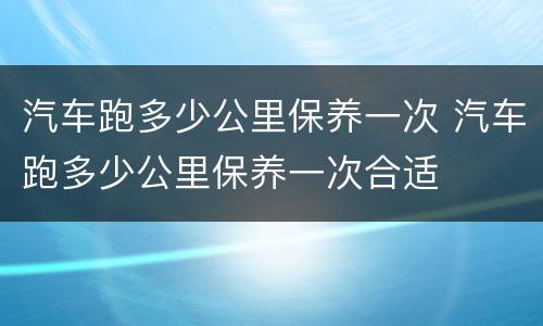 汽车跑多少公里保养一次 汽车跑多少公里保养一次合适
