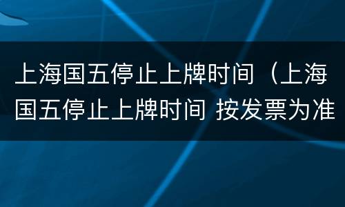 上海国五停止上牌时间（上海国五停止上牌时间 按发票为准?）