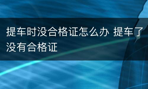 提车时没合格证怎么办 提车了没有合格证