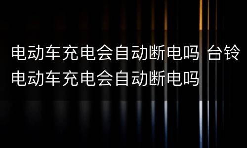 电动车充电会自动断电吗 台铃电动车充电会自动断电吗