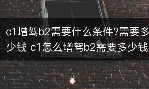 c1增驾b2需要什么条件?需要多少钱 c1怎么增驾b2需要多少钱