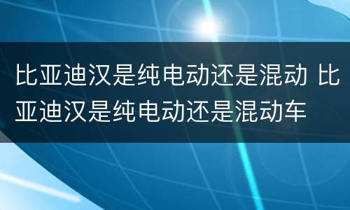 比亚迪汉是纯电动还是混动 比亚迪汉是纯电动还是混动车