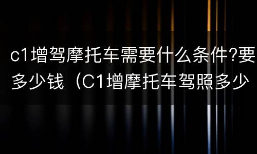 c1增驾摩托车需要什么条件?要多少钱（C1增摩托车驾照多少钱）