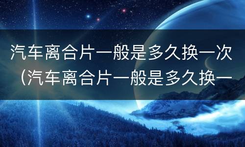 汽车离合片一般是多久换一次（汽车离合片一般是多久换一次的）