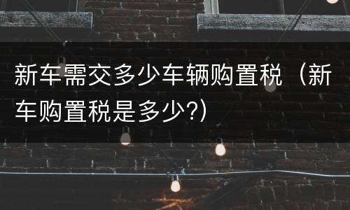 新车需交多少车辆购置税（新车购置税是多少?）