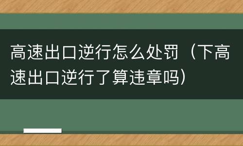 高速出口逆行怎么处罚（下高速出口逆行了算违章吗）