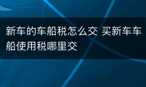 新车的车船税怎么交 买新车车船使用税哪里交