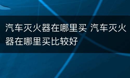 汽车灭火器在哪里买 汽车灭火器在哪里买比较好