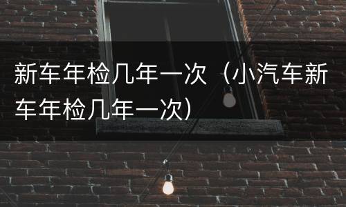 新车年检几年一次（小汽车新车年检几年一次）