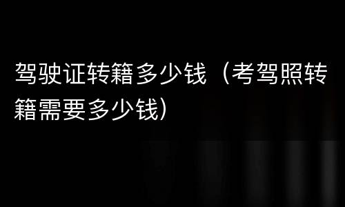 驾驶证转籍多少钱（考驾照转籍需要多少钱）