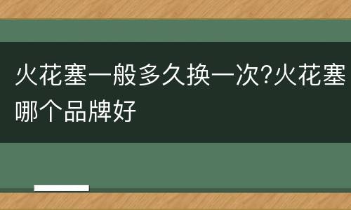 火花塞一般多久换一次?火花塞哪个品牌好