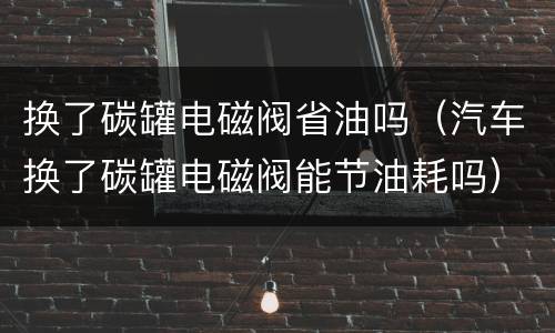 换了碳罐电磁阀省油吗（汽车换了碳罐电磁阀能节油耗吗）