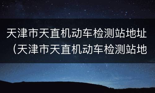 天津市天直机动车检测站地址（天津市天直机动车检测站地址电话）