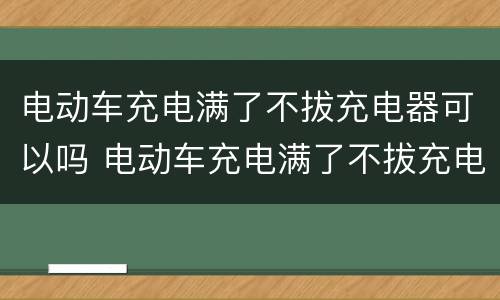 电动车充电满了不拔充电器可以吗 电动车充电满了不拔充电器可以吗视频