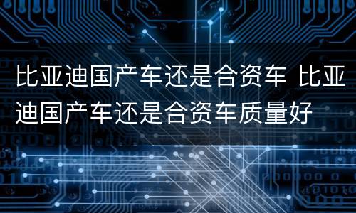 比亚迪国产车还是合资车 比亚迪国产车还是合资车质量好