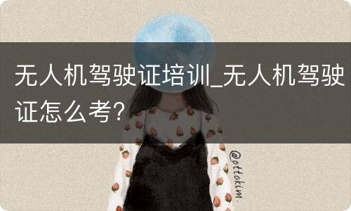 无人机驾驶证培训_无人机驾驶证怎么考?