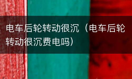 电车后轮转动很沉（电车后轮转动很沉费电吗）