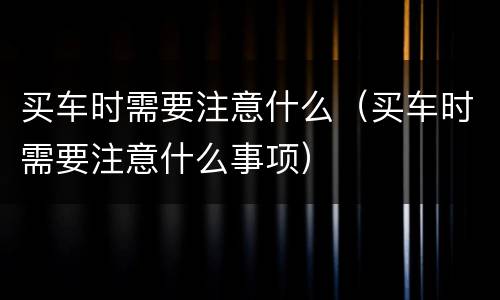 买车时需要注意什么（买车时需要注意什么事项）