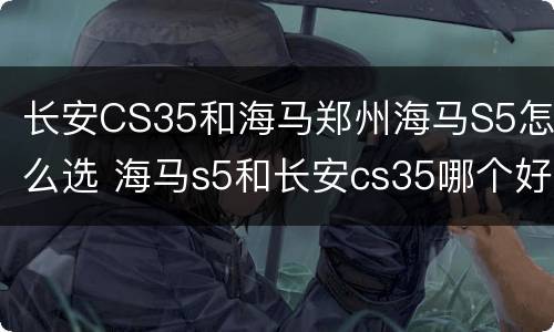长安CS35和海马郑州海马S5怎么选 海马s5和长安cs35哪个好