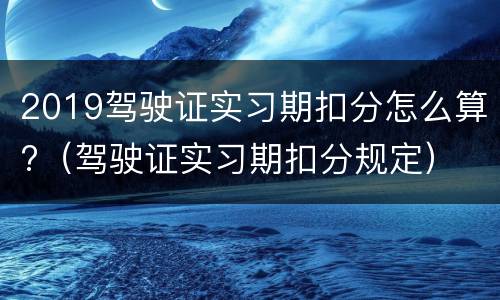 2019驾驶证实习期扣分怎么算?（驾驶证实习期扣分规定）