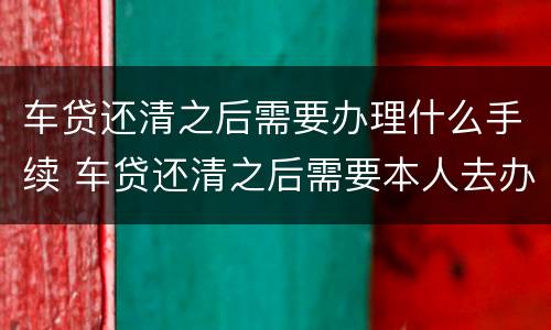 车贷还清之后需要办理什么手续 车贷还清之后需要本人去办理吗