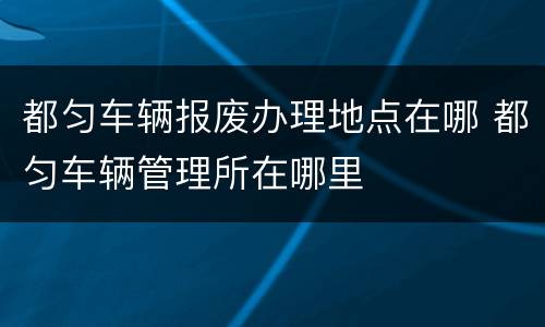 都匀车辆报废办理地点在哪 都匀车辆管理所在哪里