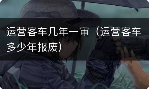 运营客车几年一审（运营客车多少年报废）