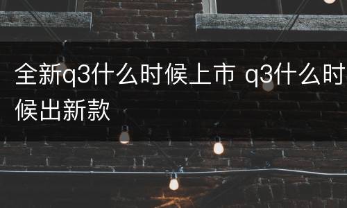 全新q3什么时候上市 q3什么时候出新款