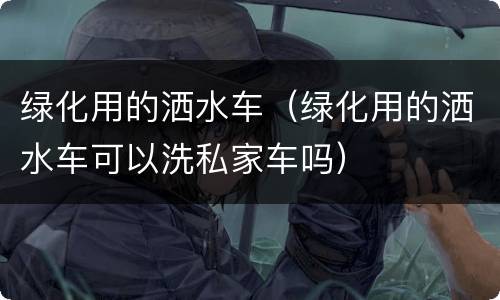 绿化用的洒水车（绿化用的洒水车可以洗私家车吗）