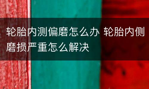 轮胎内测偏磨怎么办 轮胎内侧磨损严重怎么解决
