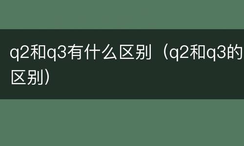 q2和q3有什么区别（q2和q3的区别）