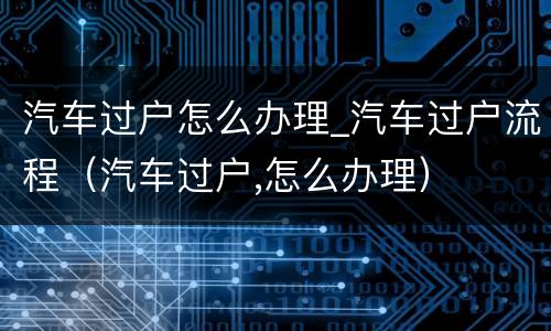 汽车过户怎么办理_汽车过户流程（汽车过户,怎么办理）