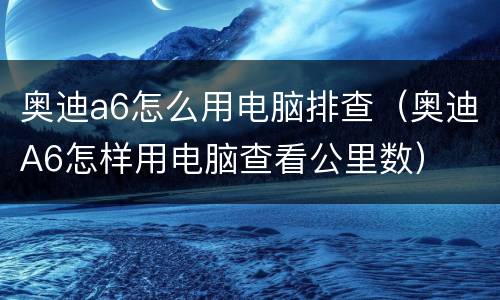 奥迪a6怎么用电脑排查（奥迪A6怎样用电脑查看公里数）