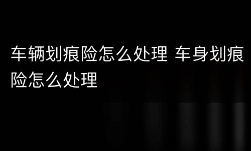 车辆划痕险怎么处理 车身划痕险怎么处理