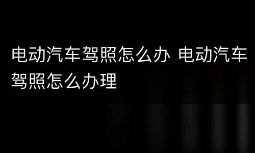 电动汽车驾照怎么办 电动汽车驾照怎么办理