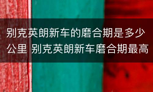 别克英朗新车的磨合期是多少公里 别克英朗新车磨合期最高时速