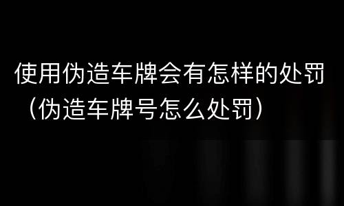 使用伪造车牌会有怎样的处罚（伪造车牌号怎么处罚）