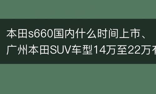 本田s660国内什么时间上市、广州本田SUV车型14万至22万有哪些？