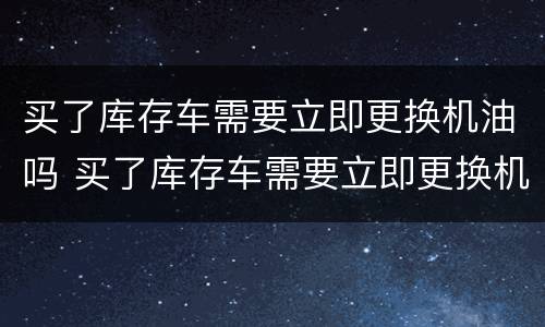 买了库存车需要立即更换机油吗 买了库存车需要立即更换机油吗视频