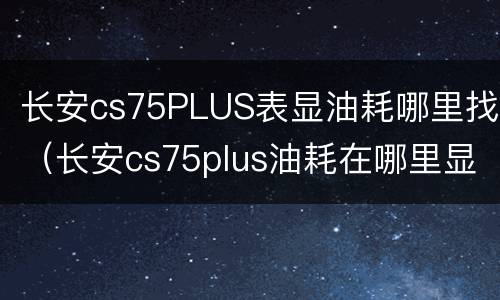 长安cs75PLUS表显油耗哪里找（长安cs75plus油耗在哪里显示）
