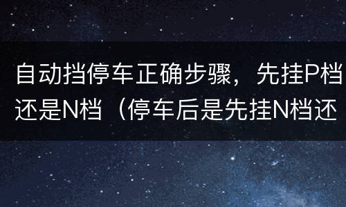 自动挡停车正确步骤，先挂P档还是N档（停车后是先挂N档还是直接挂P档）