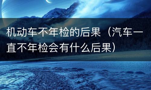 机动车不年检的后果（汽车一直不年检会有什么后果）