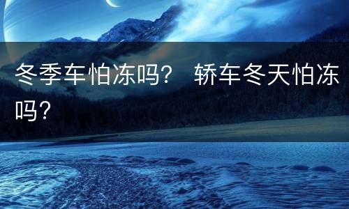 冬季车怕冻吗？ 轿车冬天怕冻吗?