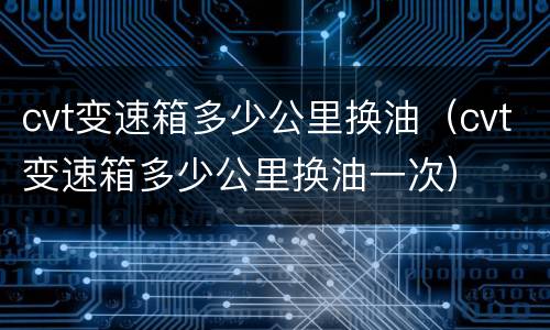 cvt变速箱多少公里换油（cvt变速箱多少公里换油一次）