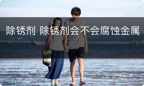 除锈剂 除锈剂会不会腐蚀金属