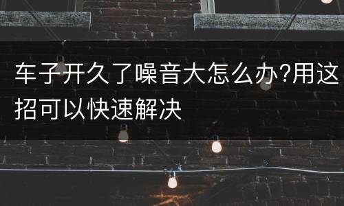 车子开久了噪音大怎么办?用这招可以快速解决