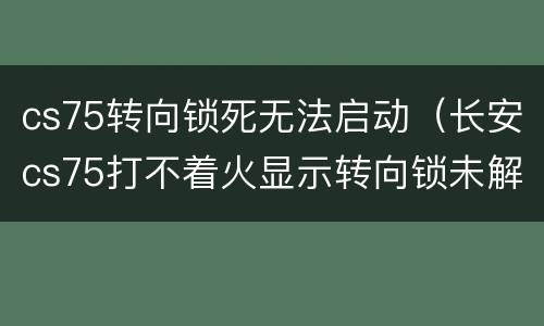 cs75转向锁死无法启动（长安cs75打不着火显示转向锁未解除）