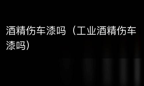 酒精伤车漆吗（工业酒精伤车漆吗）